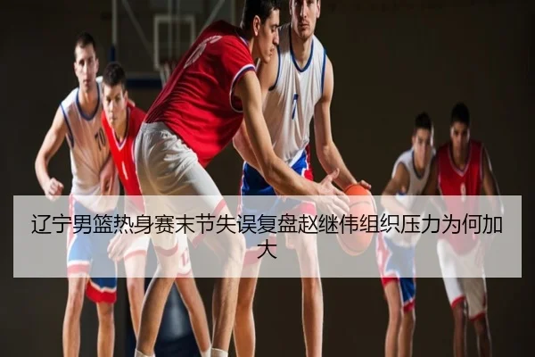 辽宁男篮热身赛末节失误复盘赵继伟组织压力为何加大