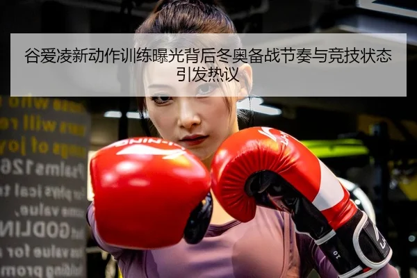 谷爱凌新动作训练曝光背后冬奥备战节奏与竞技状态引发热议