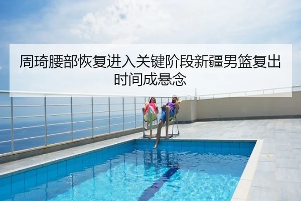 周琦腰部恢复进入关键阶段新疆男篮复出时间成悬念
