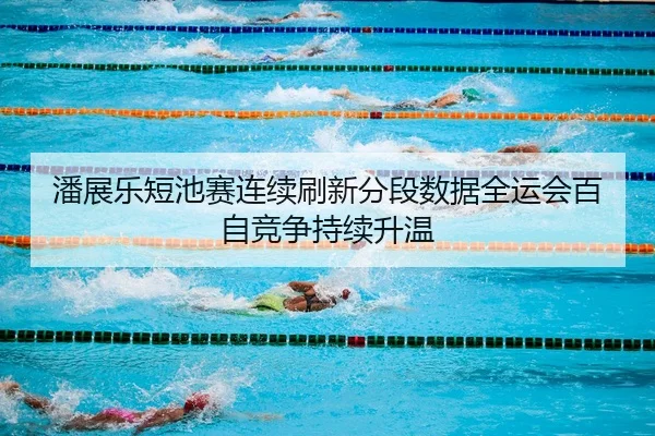 潘展乐短池赛连续刷新分段数据全运会百自竞争持续升温