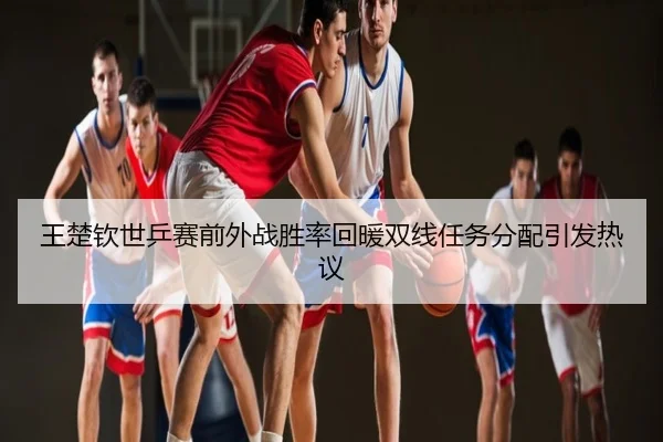 王楚钦世乒赛前外战胜率回暖双线任务分配引发热议