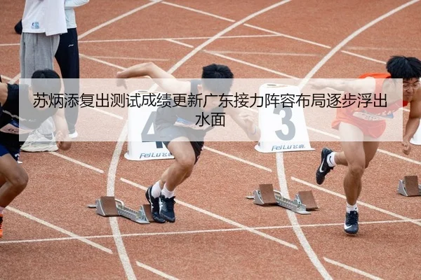 苏炳添复出测试成绩更新广东接力阵容布局逐步浮出水面