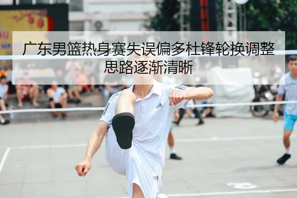 广东男篮热身赛失误偏多杜锋轮换调整思路逐渐清晰