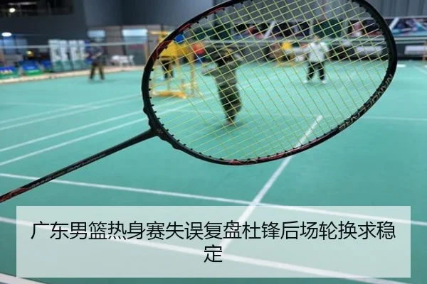 广东男篮热身赛失误复盘杜锋后场轮换求稳定