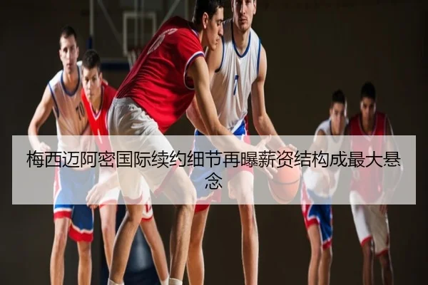 梅西迈阿密国际续约细节再曝薪资结构成最大悬念