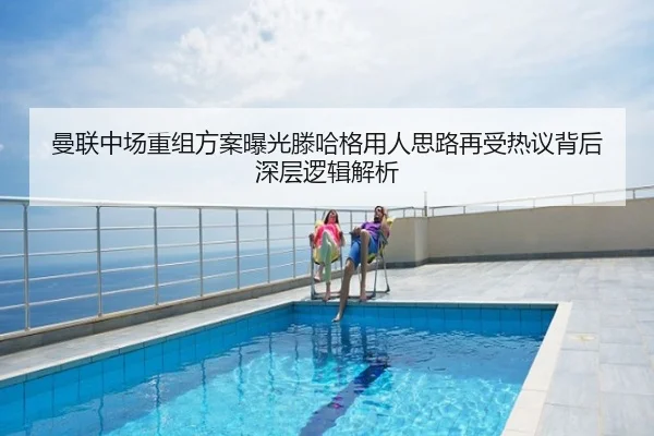 曼联中场重组方案曝光滕哈格用人思路再受热议背后深层逻辑解析