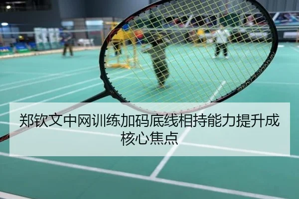 郑钦文中网训练加码底线相持能力提升成核心焦点
