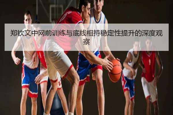 郑钦文中网前训练与底线相持稳定性提升的深度观察
